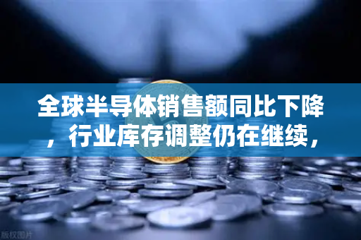 全球半导体销售额同比下降，行业库存调整仍在继续，深度解析与未来展望