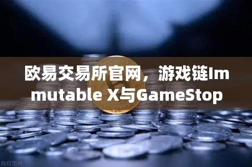 欧易交易所官网，游戏链Immutable X与GameStop联手，NFT市场版图再扩张
