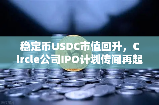 稳定币USDC市值回升，Circle公司IPO计划传闻再起，加密市场迎来新变局？