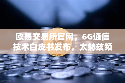 欧易交易所官网，6G通信技术白皮书发布，太赫兹频段开启万物智联新时代