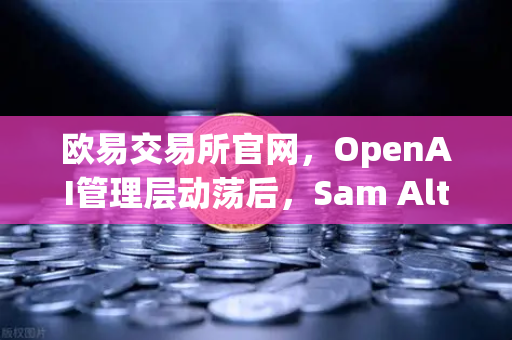 欧易交易所官网，OpenAI管理层动荡后，Sam Altman复职背后的行业启示