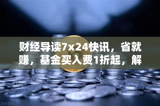 财经导读7x24快讯，省就赚，基金买入费1折起，解析欧易交易所官网如何重塑理财新格局