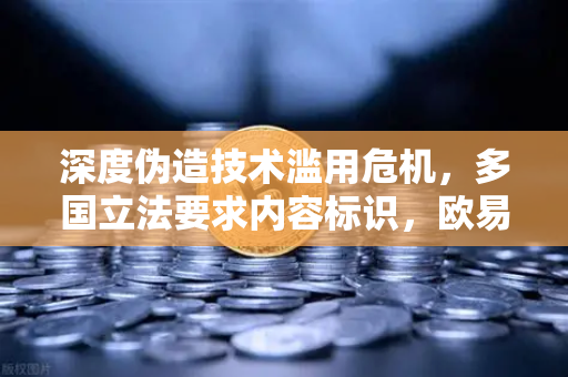 深度伪造技术滥用危机，多国立法要求内容标识，欧易交易所官网如何守护数字信任？