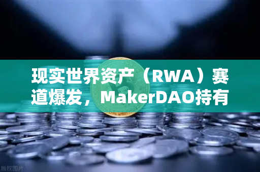 现实世界资产（RWA）赛道爆发，MakerDAO持有的美国国债规模突破历史新高