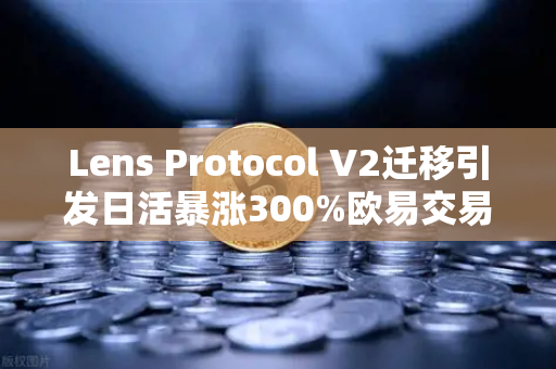 Lens Protocol V2迁移引发日活暴涨300%欧易交易所如何助力Web3生态爆发？