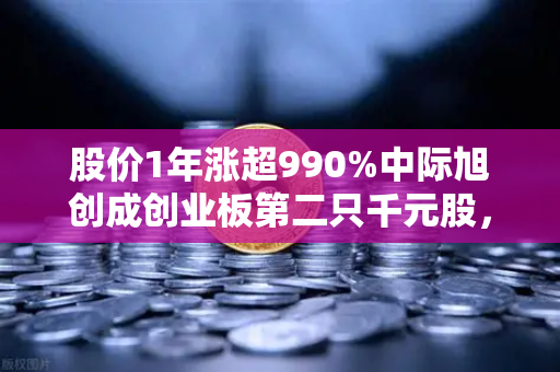 股价1年涨超990%中际旭创成创业板第二只千元股，科技造富神话背后的投资密码