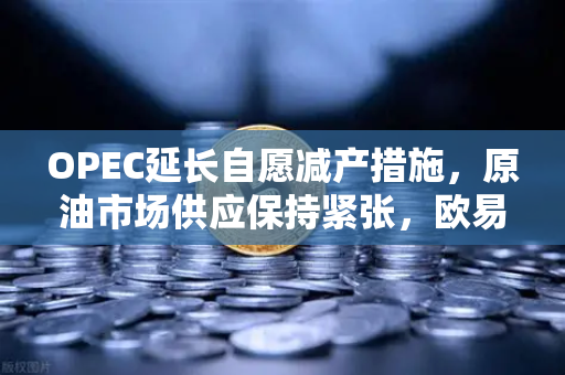 OPEC延长自愿减产措施，原油市场供应保持紧张，欧易交易所官网深度解析